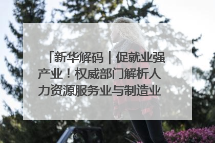 新华解码｜促就业强产业！权威部门解析人力资源服务业与制造业融合发展试点