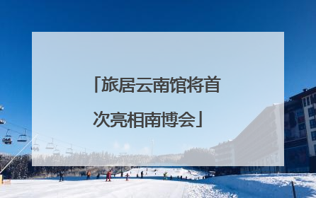 旅居云南馆将首次亮相南博会