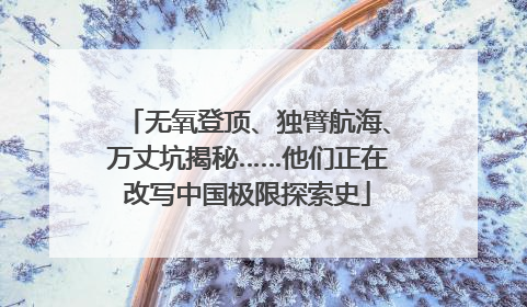 无氧登顶、独臂航海、万丈坑揭秘……他们正在改写中国极限探索史