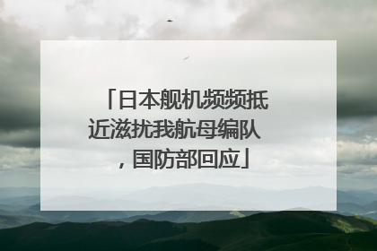 日本舰机频频抵近滋扰我航母编队，国防部回应