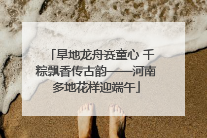 旱地龙舟赛童心 千粽飘香传古韵——河南多地花样迎端午