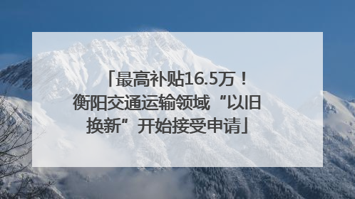 最高补贴16.5万！衡阳交通运输领域“以旧换新”开始接受申请