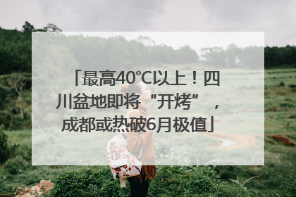 最高40℃以上！四川盆地即将“开烤”，成都或热破6月极值