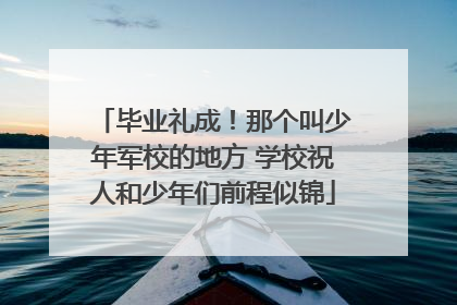 毕业礼成！那个叫少年军校的地方 学校祝人和少年们前程似锦