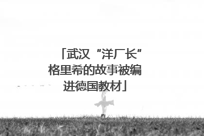 武汉“洋厂长”格里希的故事被编进德国教材