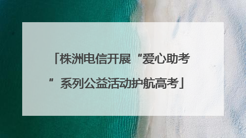 株洲电信开展“爱心助考”系列公益活动护航高考