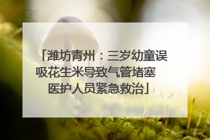 潍坊青州：三岁幼童误吸花生米导致气管堵塞 医护人员紧急救治
