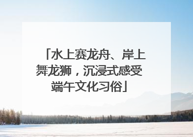 水上赛龙舟、岸上舞龙狮，沉浸式感受端午文化习俗