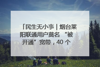 民生无小事｜烟台莱阳联通用户莫名 “被开通”宽带，40 个月扣费无人知