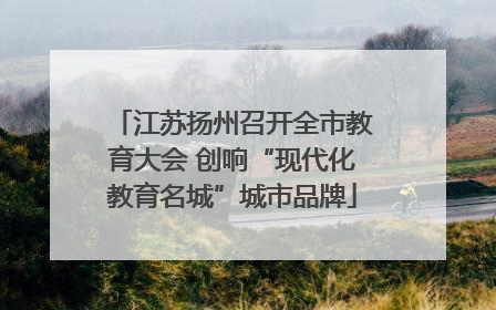 江苏扬州召开全市教育大会 创响“现代化教育名城”城市品牌