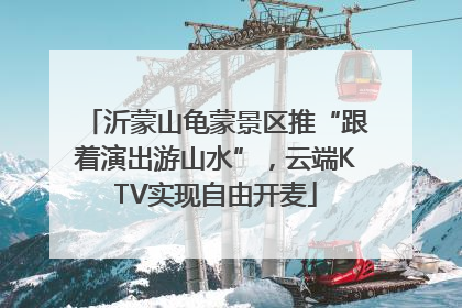 沂蒙山龟蒙景区推“跟着演出游山水”，云端KTV实现自由开麦