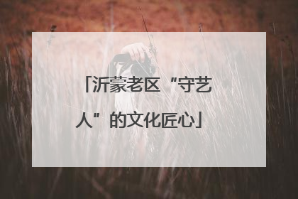 沂蒙老区“守艺人”的文化匠心