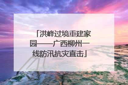 洪峰过境重建家园——广西柳州一线防汛抗灾直击