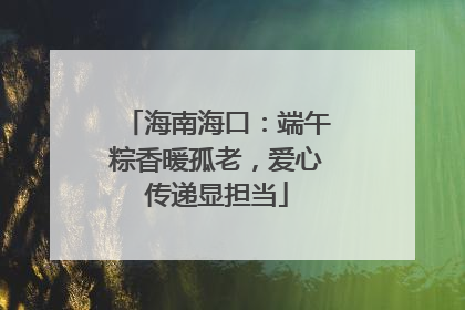 海南海口：端午粽香暖孤老，爱心传递显担当