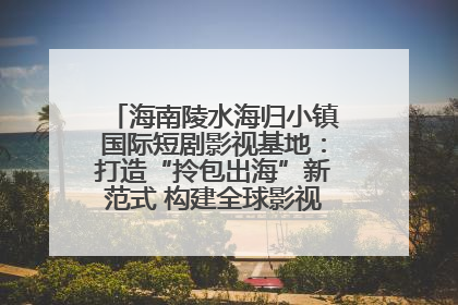 海南陵水海归小镇国际短剧影视基地：打造“拎包出海”新范式 构建全球影视产业“新热土”