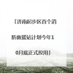 济南起步区首个消防救援站计划今年10月底正式投用