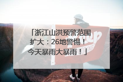浙江山洪预警范围扩大：26地警惕！今天暴雨大暴雨！