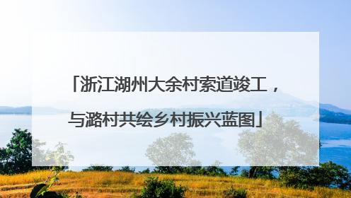 浙江湖州大余村索道竣工，与潞村共绘乡村振兴蓝图