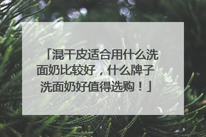 混干皮适合用什么洗面奶比较好，什么牌子洗面奶好值得选购！