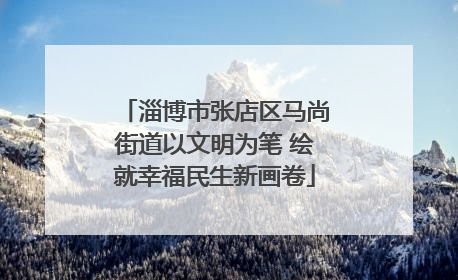 淄博市张店区马尚街道以文明为笔 绘就幸福民生新画卷