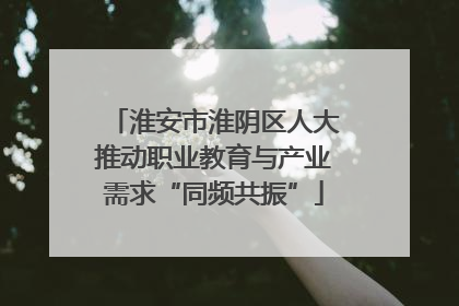 淮安市淮阴区人大推动职业教育与产业需求“同频共振”