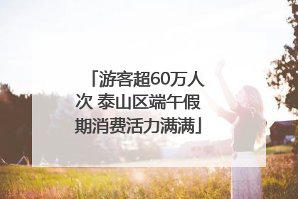 游客超60万人次 泰山区端午假期消费活力满满