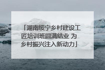 湖南绥宁乡村建设工匠培训班圆满结业 为乡村振兴注入新动力