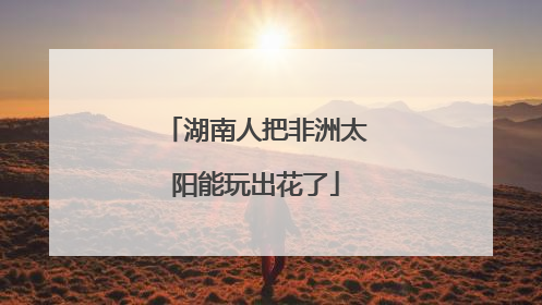 湖南人把非洲太阳能玩出花了