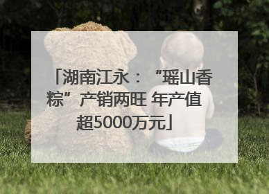 湖南江永：“瑶山香粽”产销两旺 年产值超5000万元