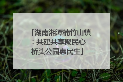 湖南湘潭楠竹山镇：共建共享聚民心 桥头公园惠民生