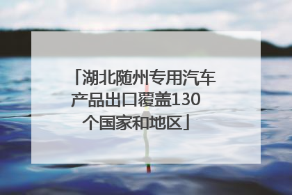 湖北随州专用汽车产品出口覆盖130个国家和地区