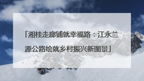 湘桂走廊铺就幸福路：江永兰源公路绘就乡村振兴新图景