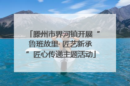 滕州市界河镇开展“鲁班故里· 匠艺新承”匠心传递主题活动