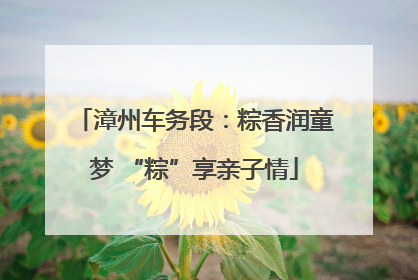 漳州车务段：粽香润童梦 “粽”享亲子情