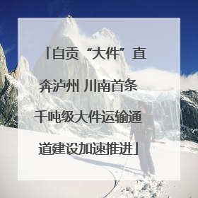 自贡“大件”直奔泸州 川南首条千吨级大件运输通道建设加速推进