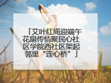 艾叶红绳迎端午花扇传情聚民心社区学院西社区架起邻里“连心桥”