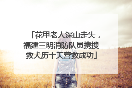 花甲老人深山走失，福建三明消防队员携搜救犬历十天营救成功