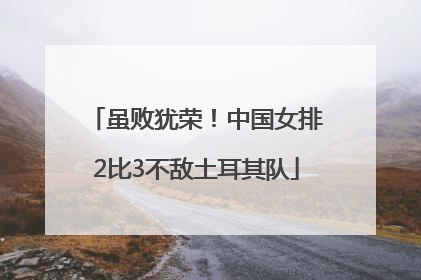 虽败犹荣！中国女排2比3不敌土耳其队