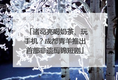 诸葛亮喝奶茶、玩手机？成都青羊推出首部非遗蜀锦短剧