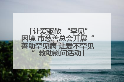 让爱驱散 “罕见” 困境 市慈善总会开展“善助罕见病 让爱不罕见”救助慰问活动