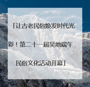 让古老民俗焕发时代光彩！第二十一届吴地端午民俗文化活动开幕