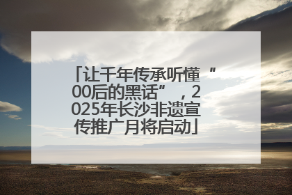 让千年传承听懂“00后的黑话”，2025年长沙非遗宣传推广月将启动