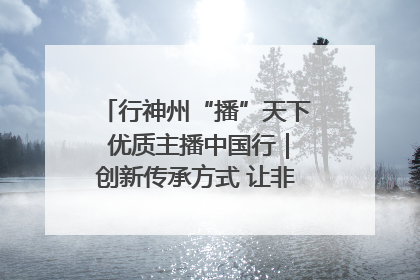 行神州“播”天下 优质主播中国行｜创新传承方式 让非遗“活”在当下