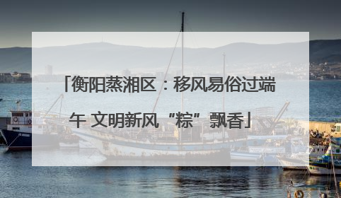 衡阳蒸湘区：移风易俗过端午 文明新风“粽”飘香