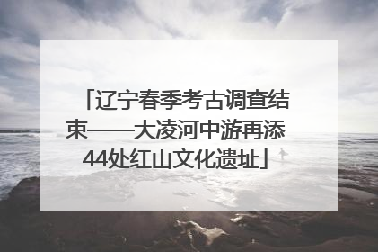 辽宁春季考古调查结束——大凌河中游再添44处红山文化遗址