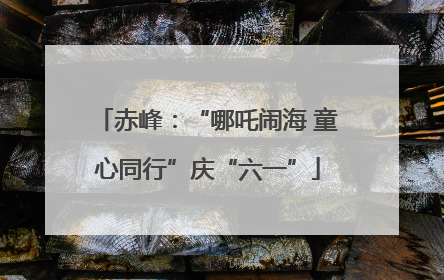 赤峰：“哪吒闹海 童心同行”庆“六一”