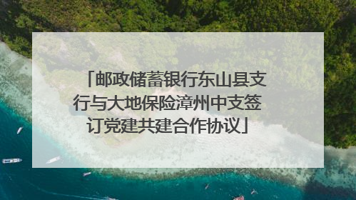 邮政储蓄银行东山县支行与大地保险漳州中支签订党建共建合作协议