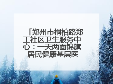 郑州市桐柏路郑工社区卫生服务中心：一天两面锦旗 居民健康基层医院守得住