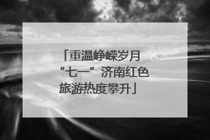 重温峥嵘岁月 “七一”济南红色旅游热度攀升
