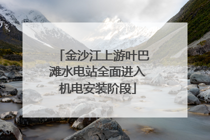 金沙江上游叶巴滩水电站全面进入机电安装阶段